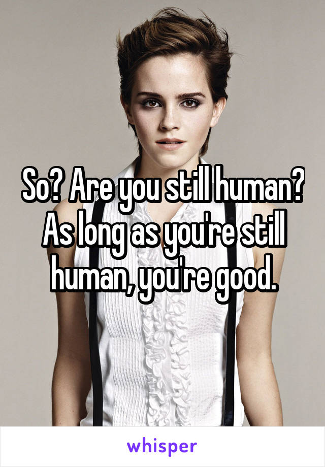 So? Are you still human? As long as you're still human, you're good.