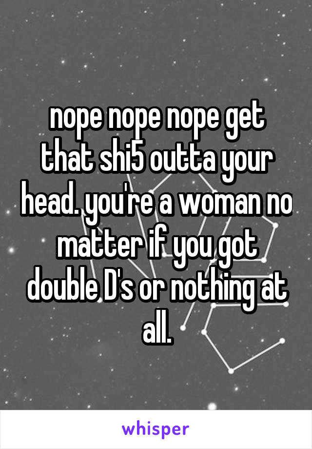 nope nope nope get that shi5 outta your head. you're a woman no matter if you got double D's or nothing at all.