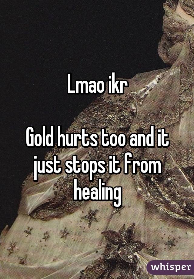 Lmao ikr

Gold hurts too and it just stops it from healing