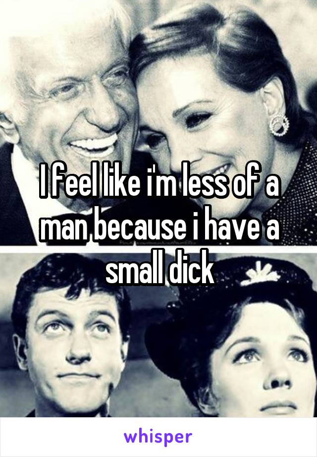 I feel like i'm less of a man because i have a small dick