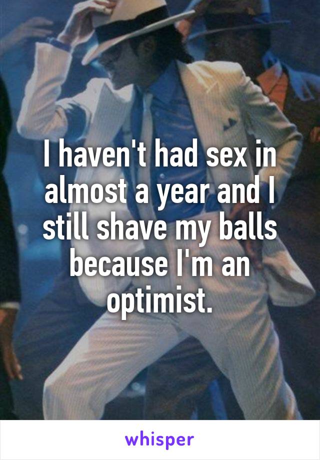 I haven't had sex in almost a year and I still shave my balls because I'm an optimist.