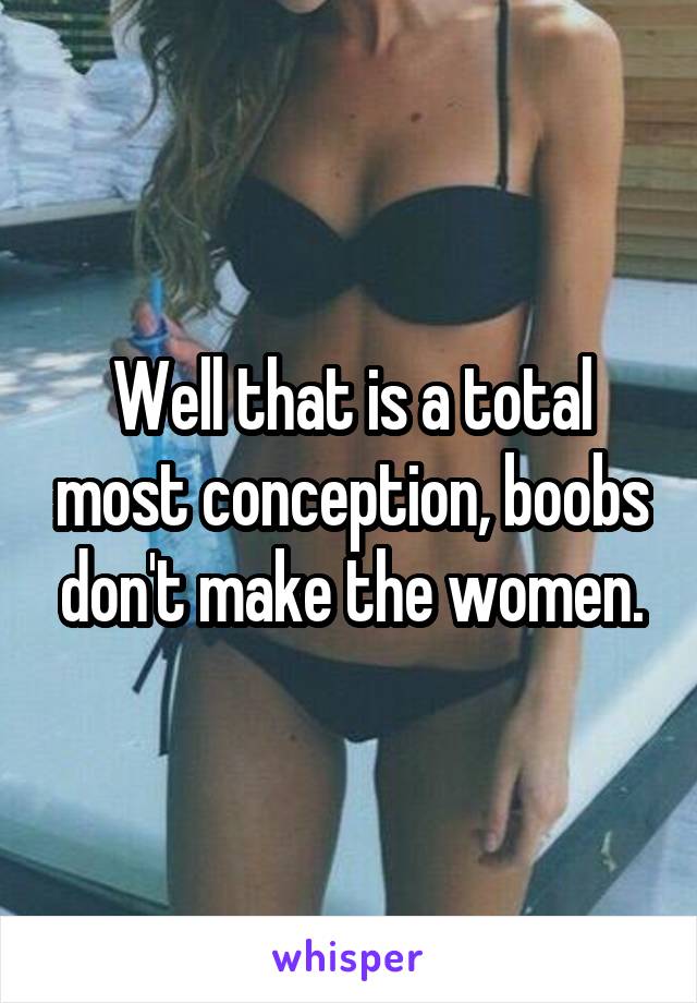 Well that is a total most conception, boobs don't make the women.