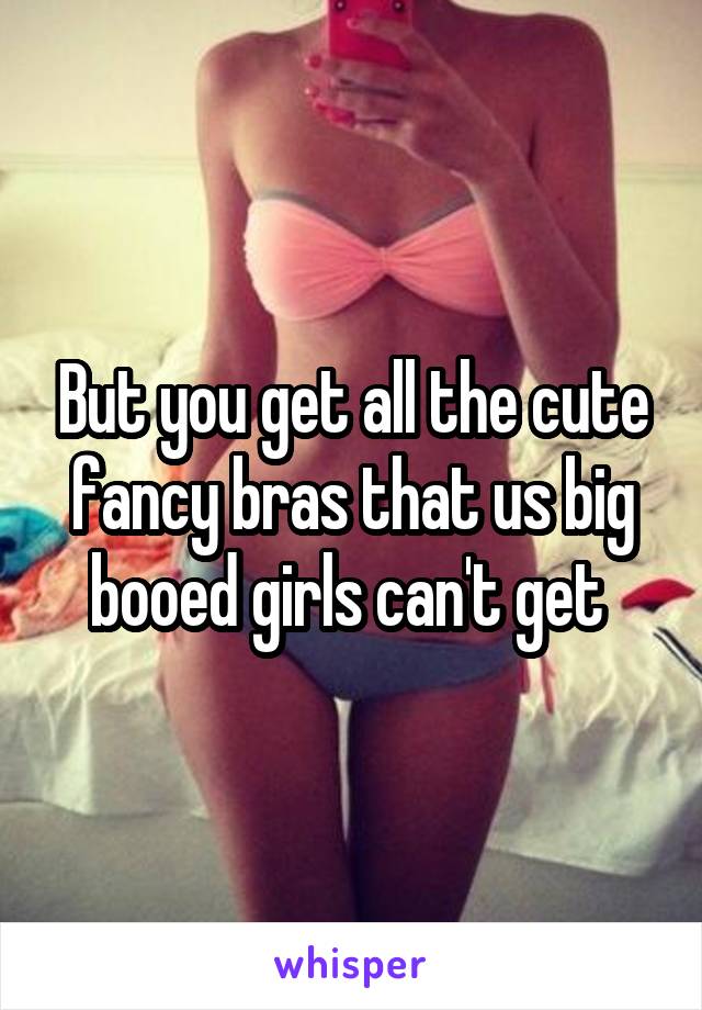 But you get all the cute fancy bras that us big booed girls can't get 