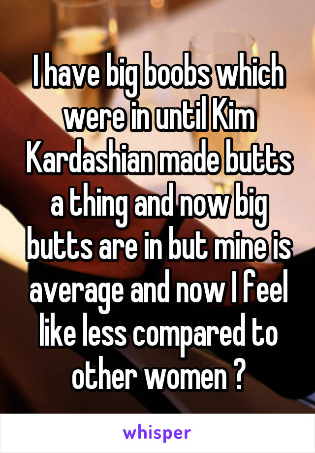 I have big boobs which were in until Kim Kardashian made butts a thing and now big butts are in but mine is average and now I feel like less compared to other women 😔