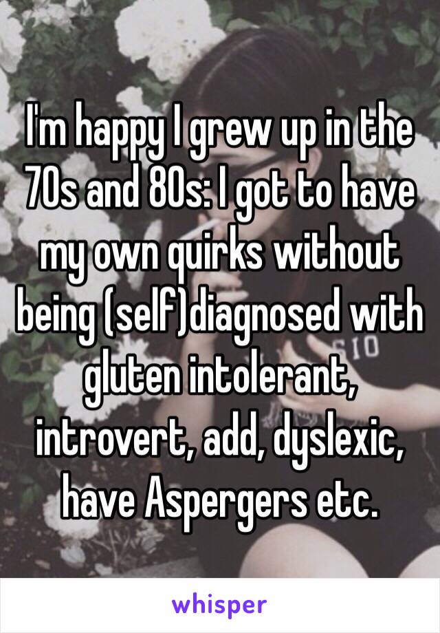 I'm happy I grew up in the 70s and 80s: I got to have my own quirks without being (self)diagnosed with gluten intolerant, introvert, add, dyslexic, have Aspergers etc. 