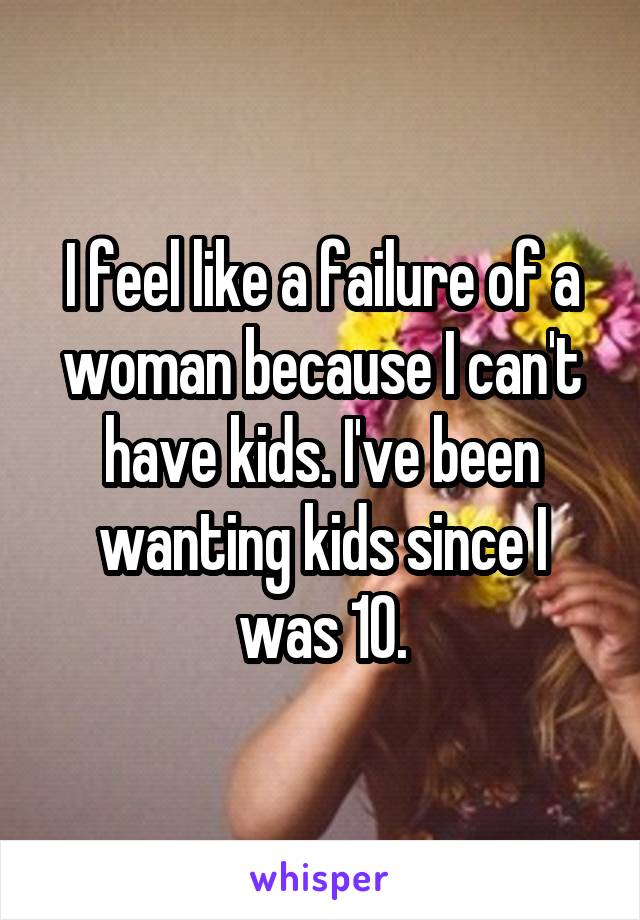 I feel like a failure of a woman because I can't have kids. I've been wanting kids since I was 10.