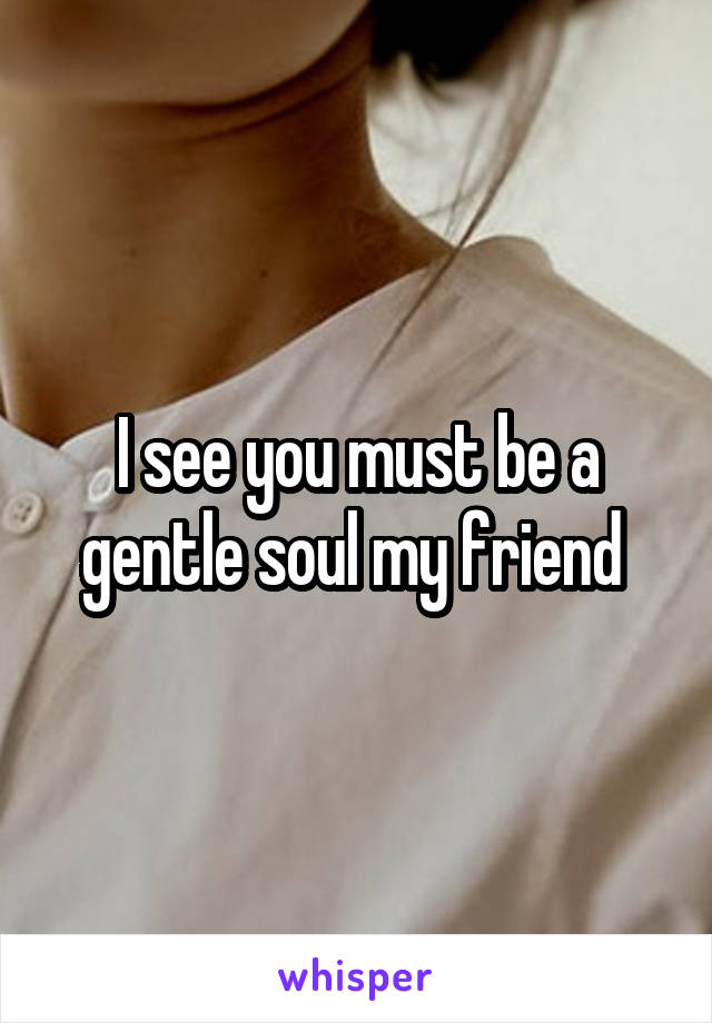 I see you must be a gentle soul my friend 