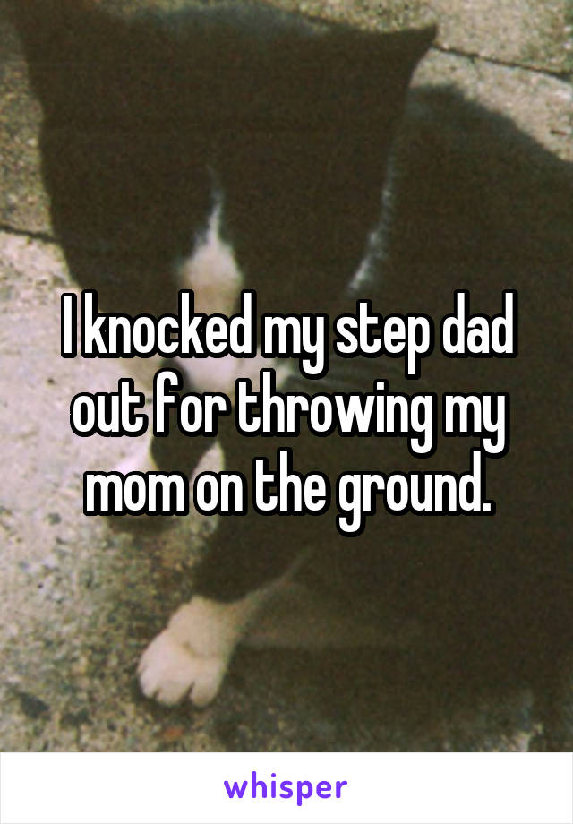 I knocked my step dad out for throwing my mom on the ground.