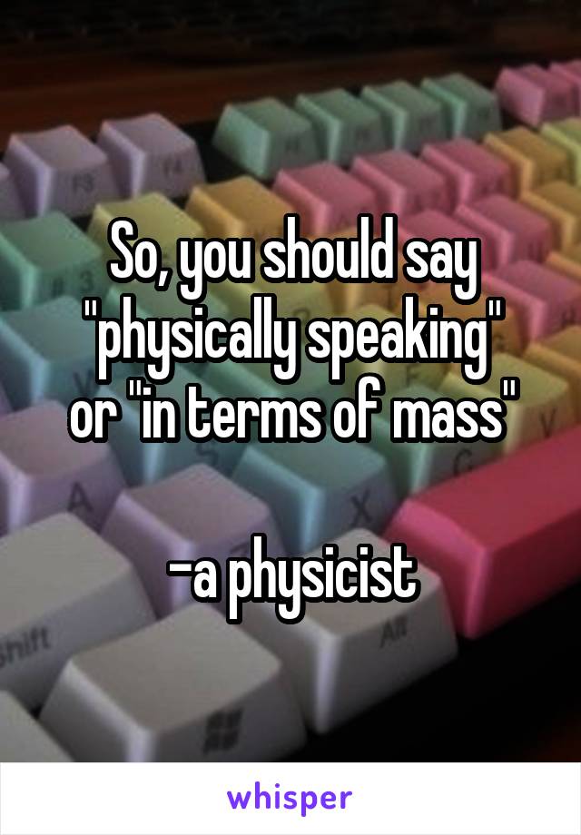 So, you should say "physically speaking"
or "in terms of mass"

-a physicist