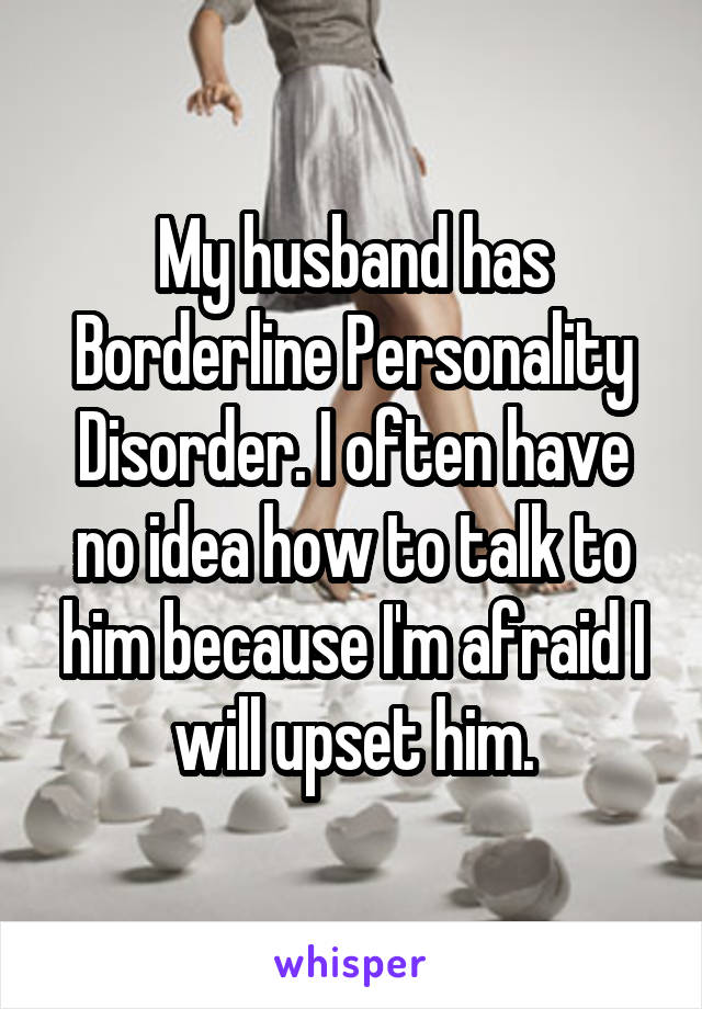 My husband has Borderline Personality Disorder. I often have no idea how to talk to him because I'm afraid I will upset him.
