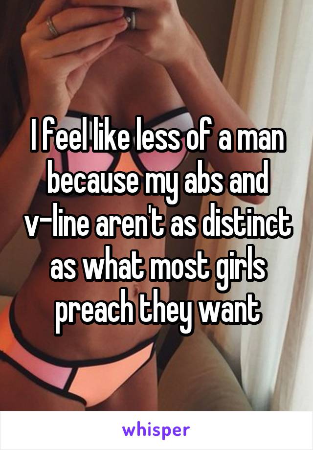 I feel like less of a man because my abs and v-line aren't as distinct as what most girls preach they want