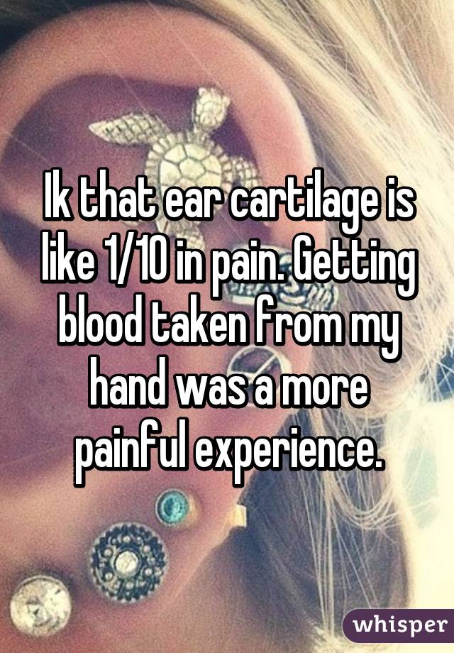 Ik that ear cartilage is like 1/10 in pain. Getting blood taken from my hand was a more painful experience.