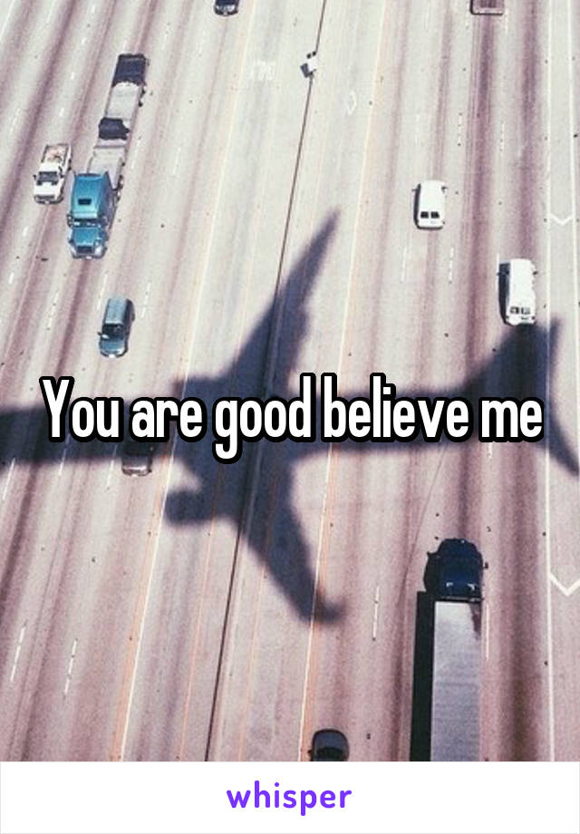 You are good believe me