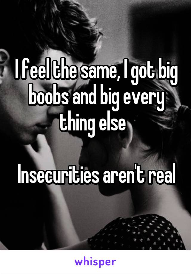 I feel the same, I got big boobs and big every thing else  

Insecurities aren't real 