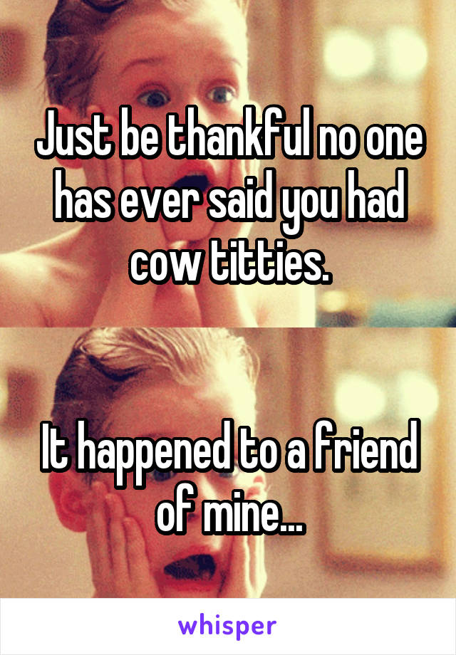 Just be thankful no one has ever said you had cow titties.


It happened to a friend of mine...