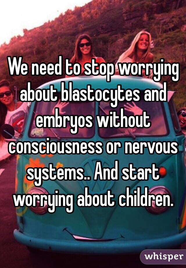 We need to stop worrying about blastocytes and embryos without consciousness or nervous systems.. And start worrying about children. 