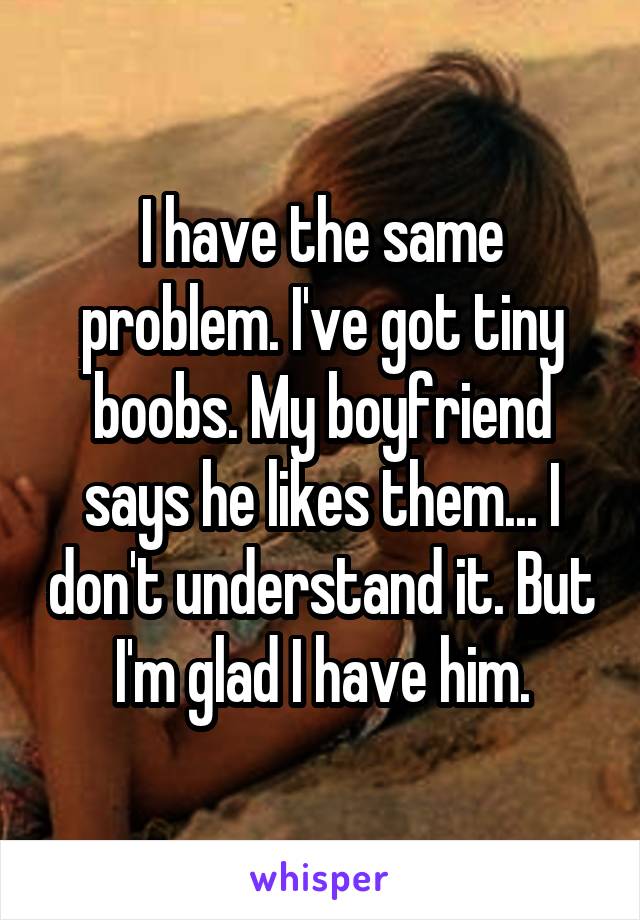 I have the same problem. I've got tiny boobs. My boyfriend says he likes them... I don't understand it. But I'm glad I have him.