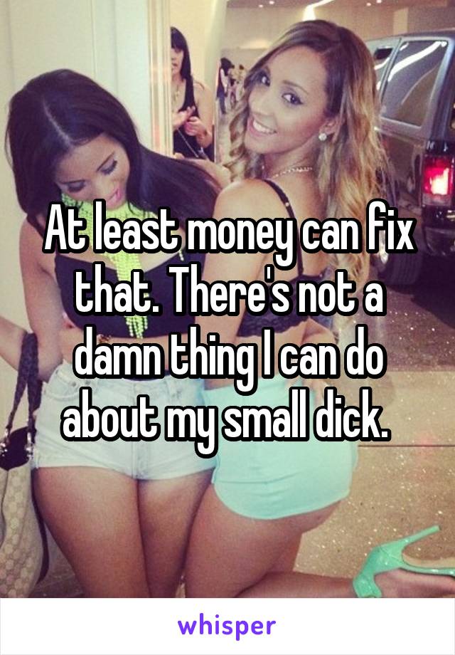 At least money can fix that. There's not a damn thing I can do about my small dick. 