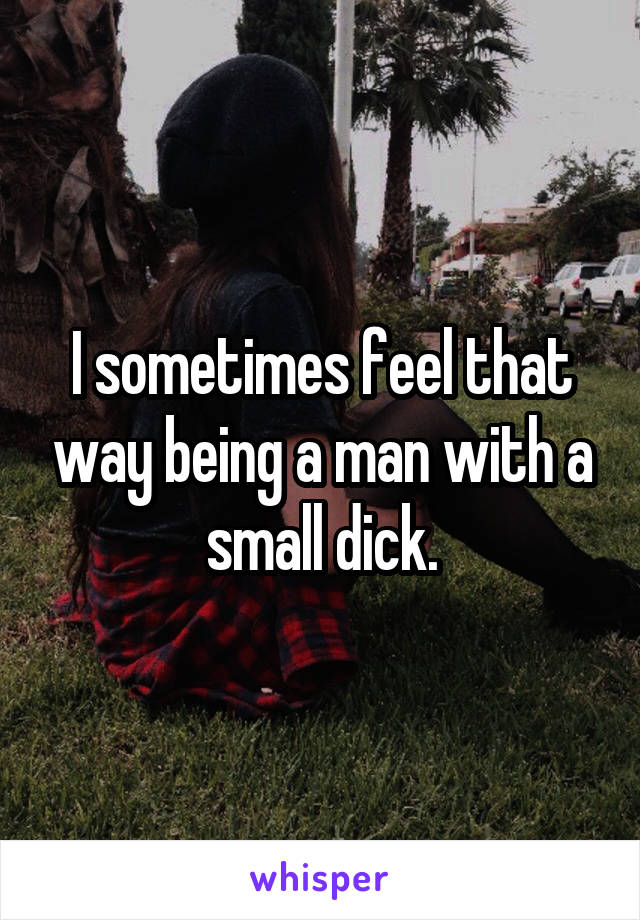 I sometimes feel that way being a man with a small dick.
