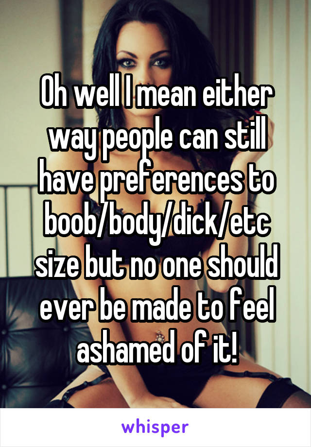 Oh well I mean either way people can still have preferences to boob/body/dick/etc size but no one should ever be made to feel ashamed of it!