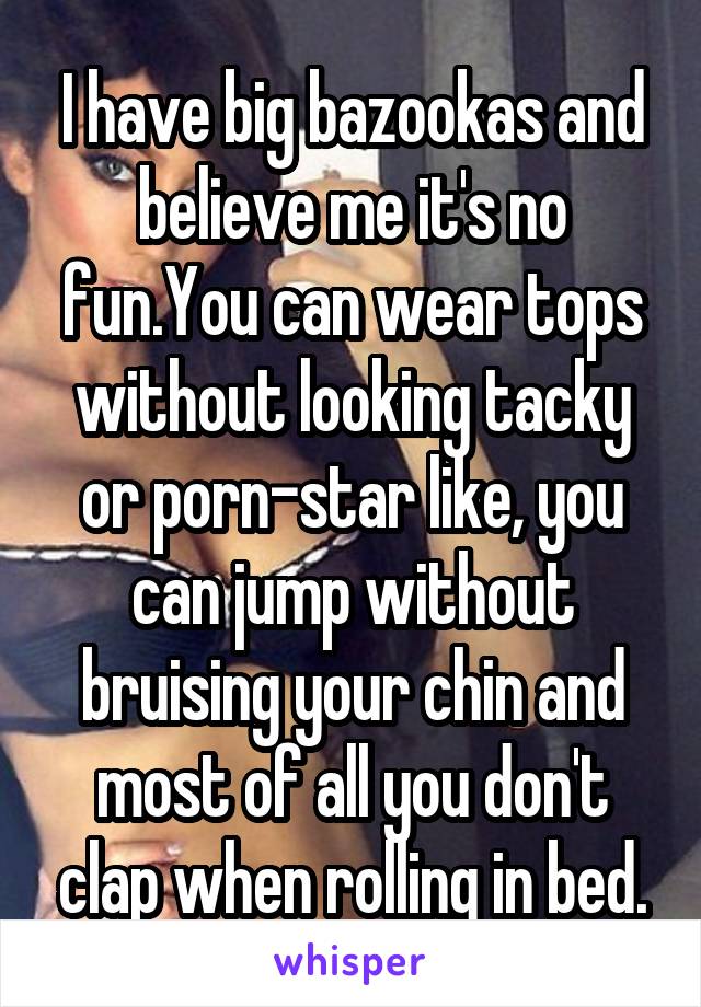 I have big bazookas and believe me it's no fun.You can wear tops without looking tacky or porn-star like, you can jump without bruising your chin and most of all you don't clap when rolling in bed.
