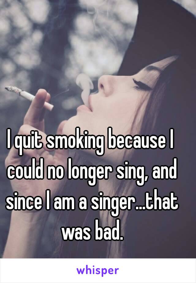 I quit smoking because I could no longer sing, and since I am a singer...that was bad.