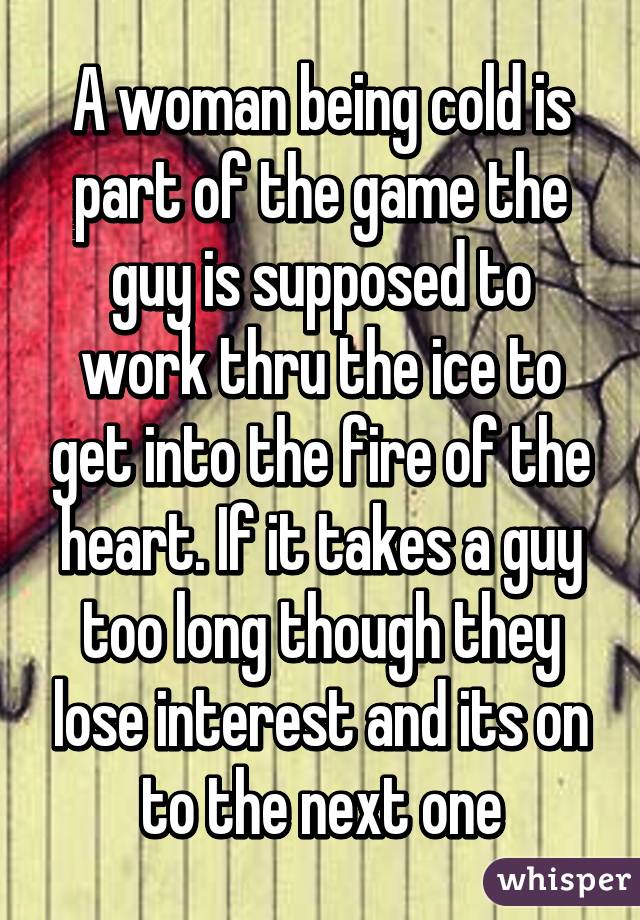 A woman being cold is part of the game the guy is supposed to work thru the ice to get into the fire of the heart. If it takes a guy too long though they lose interest and its on to the next one