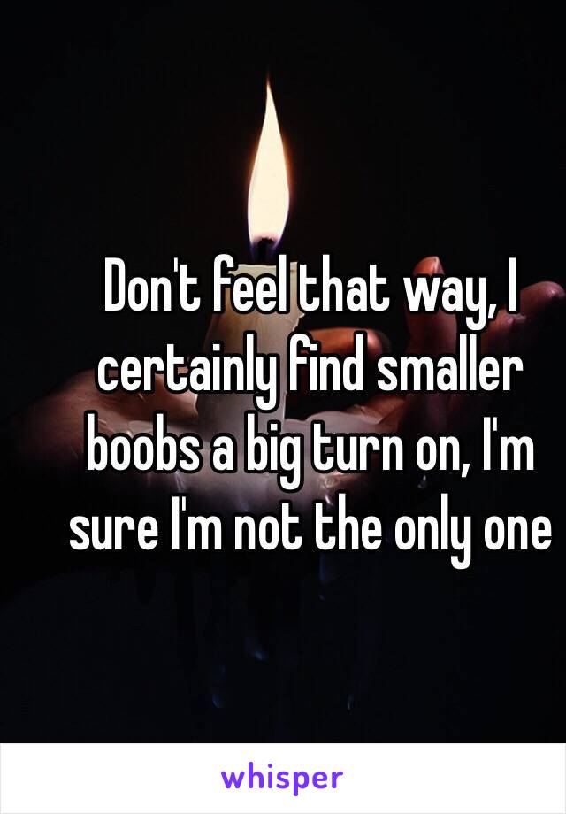 Don't feel that way, I certainly find smaller boobs a big turn on, I'm sure I'm not the only one