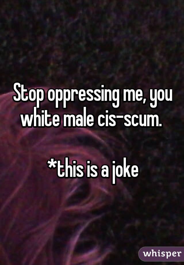 Stop oppressing me, you white male cis-scum. 

*this is a joke