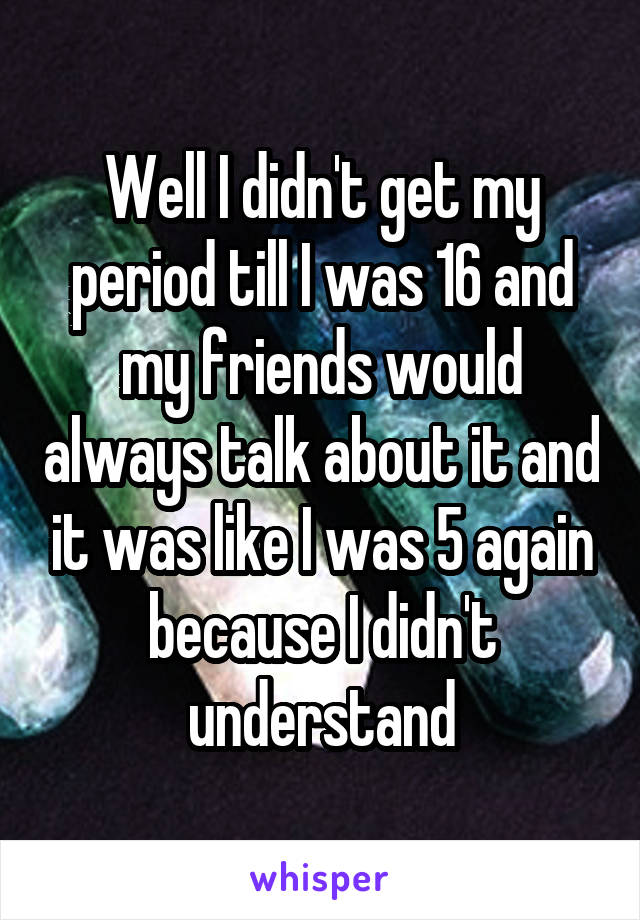 Well I didn't get my period till I was 16 and my friends would always talk about it and it was like I was 5 again because I didn't understand