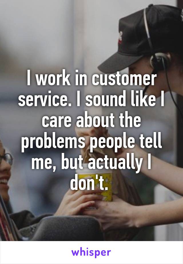 I work in customer service. I sound like I care about the problems people tell me, but actually I don't. 