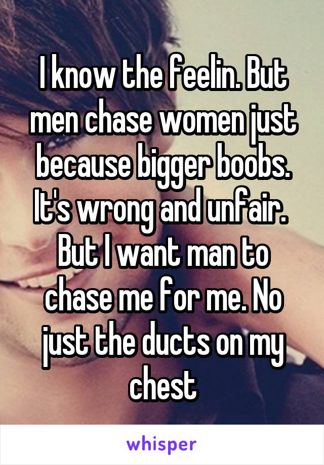 I know the feelin. But men chase women just because bigger boobs. It's wrong and unfair. 
But I want man to chase me for me. No just the ducts on my chest