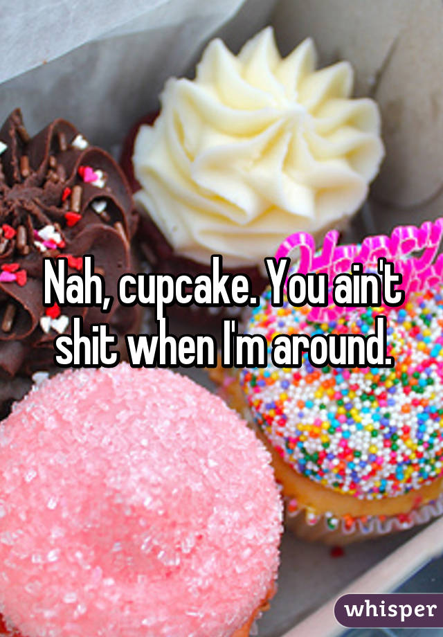 Nah, cupcake. You ain't shit when I'm around.