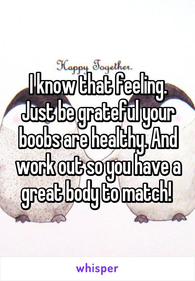 I know that feeling. Just be grateful your boobs are healthy. And work out so you have a great body to match! 