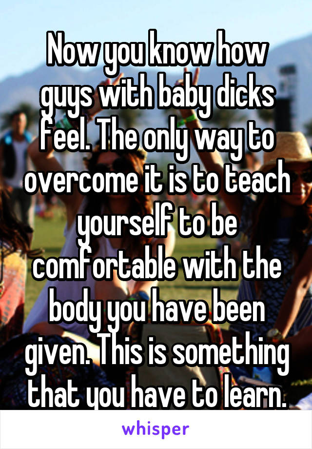 Now you know how guys with baby dicks feel. The only way to overcome it is to teach yourself to be comfortable with the body you have been given. This is something that you have to learn.