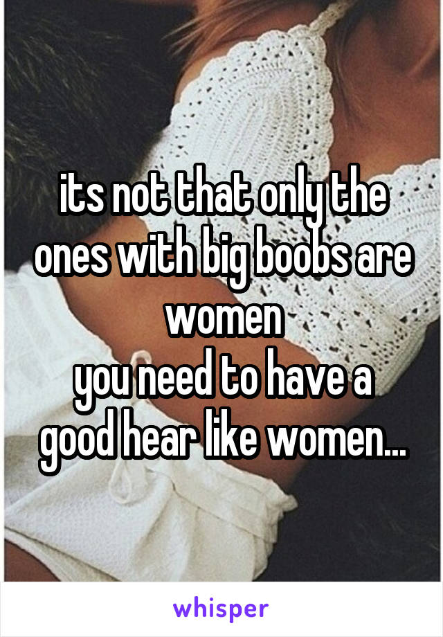 its not that only the ones with big boobs are women
you need to have a good hear like women...