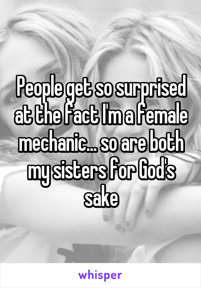 People get so surprised at the fact I'm a female mechanic... so are both my sisters for God's sake