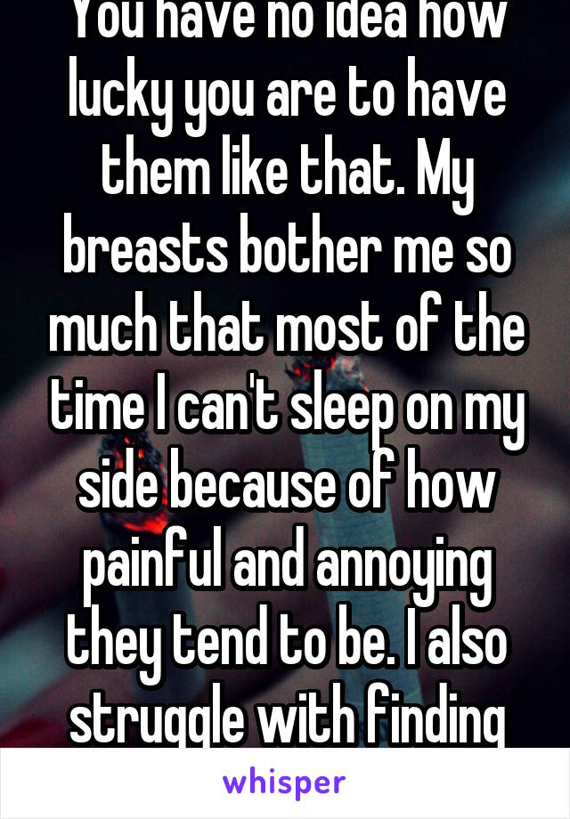 You have no idea how lucky you are to have them like that. My breasts bother me so much that most of the time I can't sleep on my side because of how painful and annoying they tend to be. I also struggle with finding good clothes!