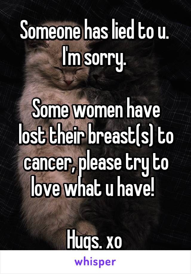 Someone has lied to u. 
I'm sorry. 

Some women have lost their breast(s) to cancer, please try to love what u have!  

Hugs. xo 