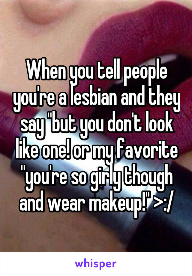 When you tell people you're a lesbian and they say "but you don't look like one! or my favorite "you're so girly though and wear makeup!" >:/