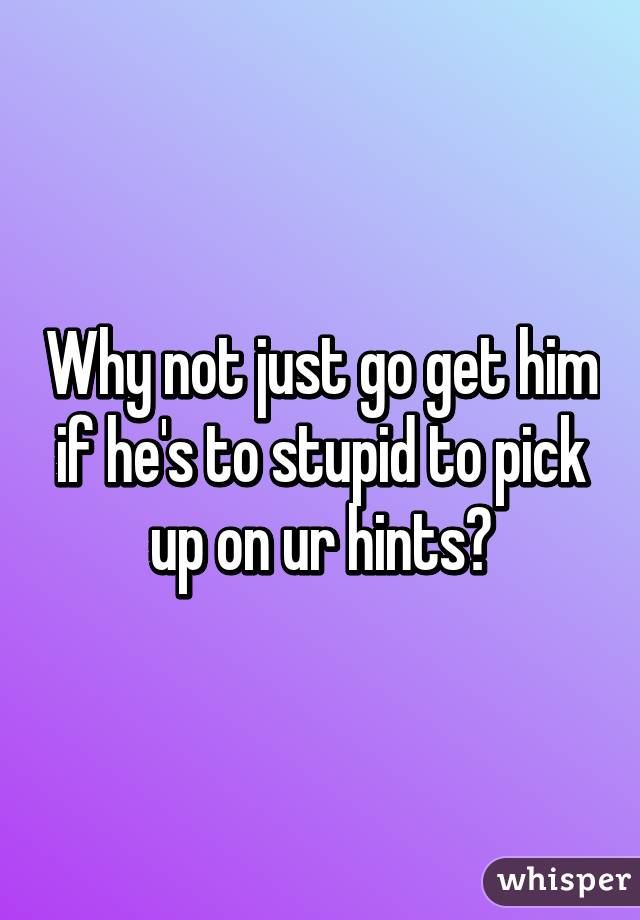 Why not just go get him if he's to stupid to pick up on ur hints?