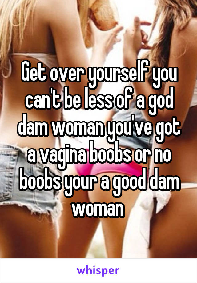 Get over yourself you can't be less of a god dam woman you've got a vagina boobs or no boobs your a good dam woman 