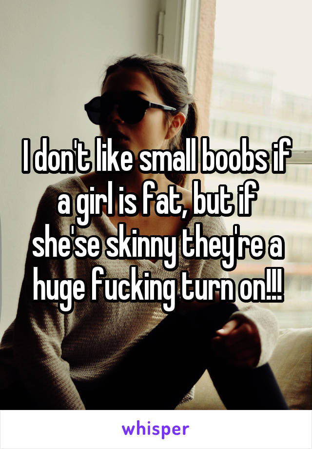I don't like small boobs if a girl is fat, but if she'se skinny they're a huge fucking turn on!!!