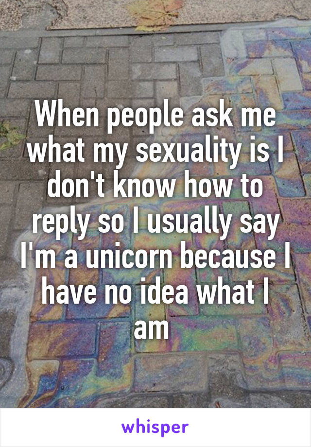 When people ask me what my sexuality is I don't know how to reply so I usually say I'm a unicorn because I have no idea what I am 