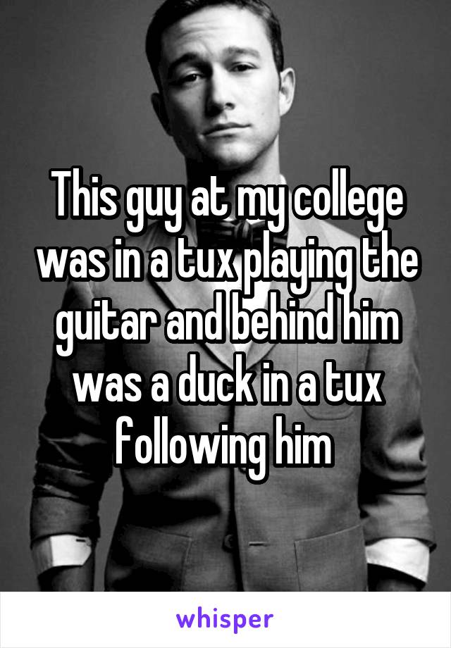 This guy at my college was in a tux playing the guitar and behind him was a duck in a tux following him 