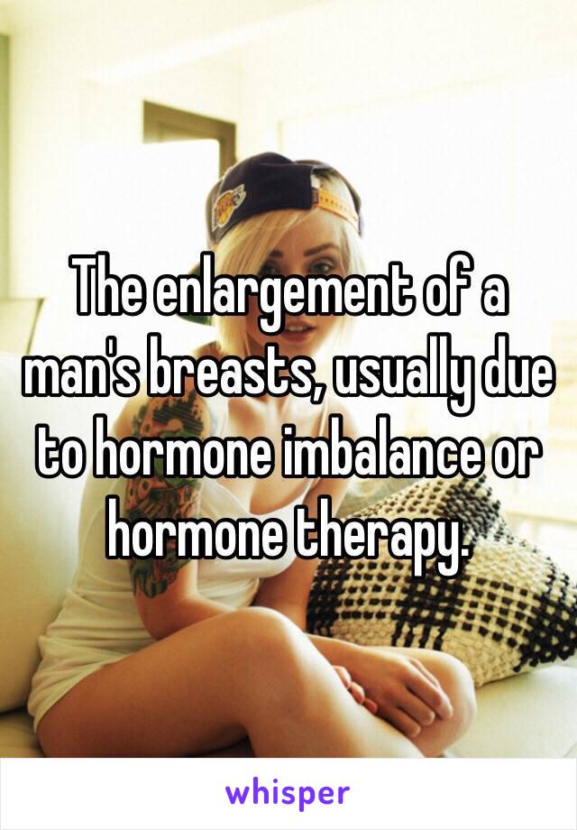 The enlargement of a man's breasts, usually due to hormone imbalance or hormone therapy. 