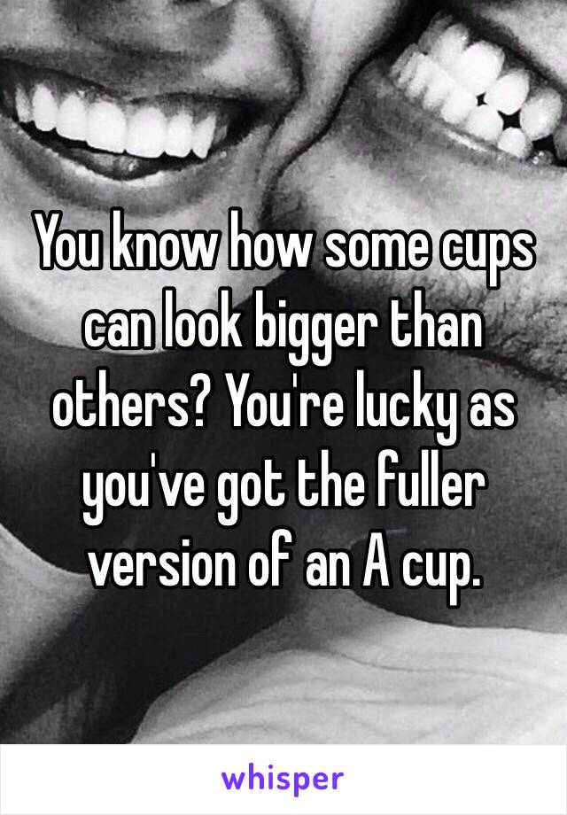 You know how some cups can look bigger than others? You're lucky as you've got the fuller version of an A cup.