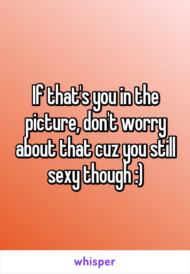 If that's you in the picture, don't worry about that cuz you still sexy though :)