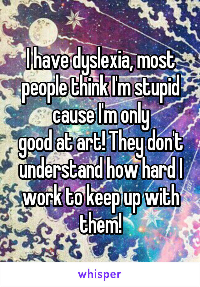I have dyslexia, most people think I'm stupid cause I'm only
good at art! They don't understand how hard I work to keep up with them!