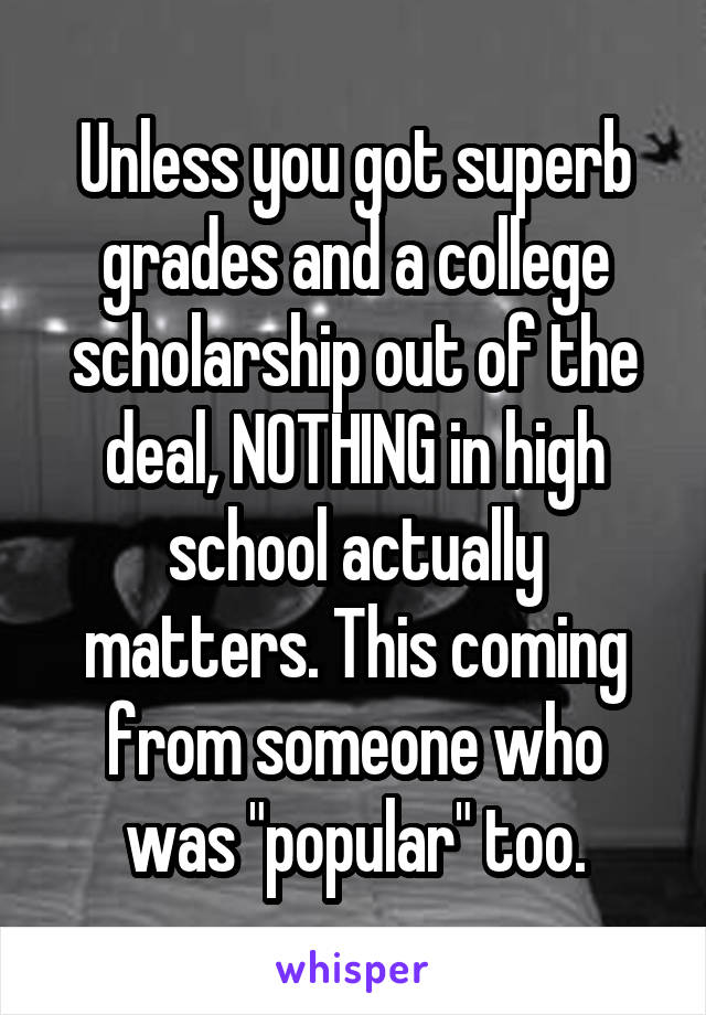 Unless you got superb grades and a college scholarship out of the deal, NOTHING in high school actually matters. This coming from someone who was "popular" too.